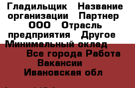 Гладильщик › Название организации ­ Партнер, ООО › Отрасль предприятия ­ Другое › Минимальный оклад ­ 20 000 - Все города Работа » Вакансии   . Ивановская обл.